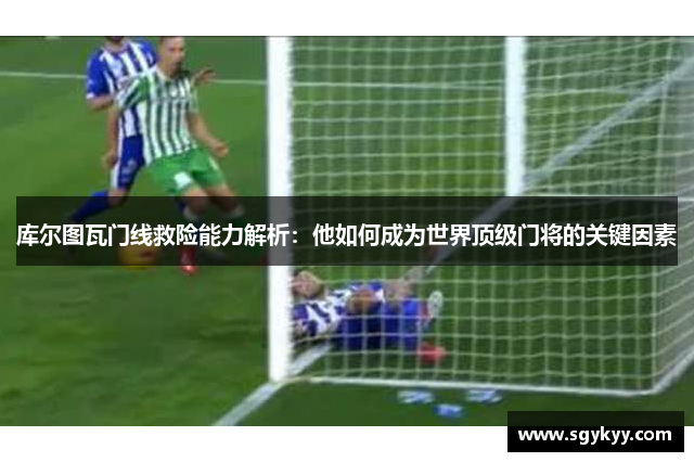 库尔图瓦门线救险能力解析：他如何成为世界顶级门将的关键因素