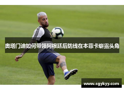 奥塔门迪如何带领阿根廷后防线在本菲卡崭露头角